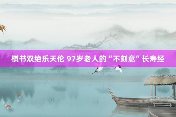 棋书双绝乐天伦 97岁老人的“不刻意”长寿经