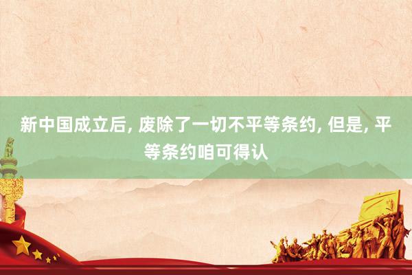 新中国成立后, 废除了一切不平等条约, 但是, 平等条约咱可得认