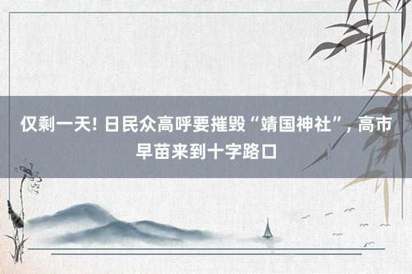 仅剩一天! 日民众高呼要摧毁“靖国神社”, 高市早苗来到十字路口