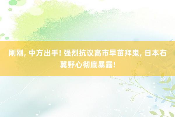 刚刚, 中方出手! 强烈抗议高市早苗拜鬼, 日本右翼野心彻底暴露!