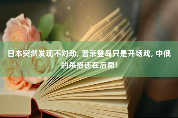 日本突然发现不对劲, 普京登岛只是开场戏, 中俄的杀招还在后面!