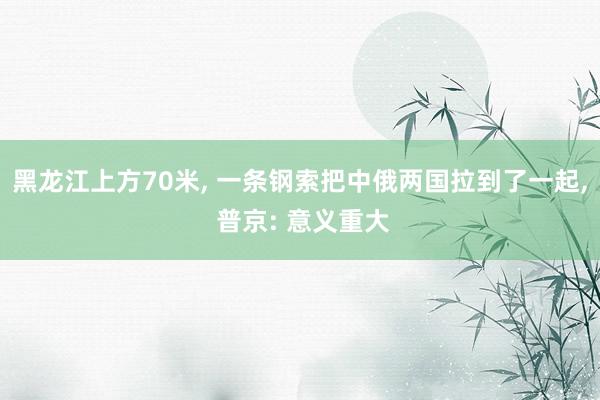 黑龙江上方70米, 一条钢索把中俄两国拉到了一起, 普京: 意义重大