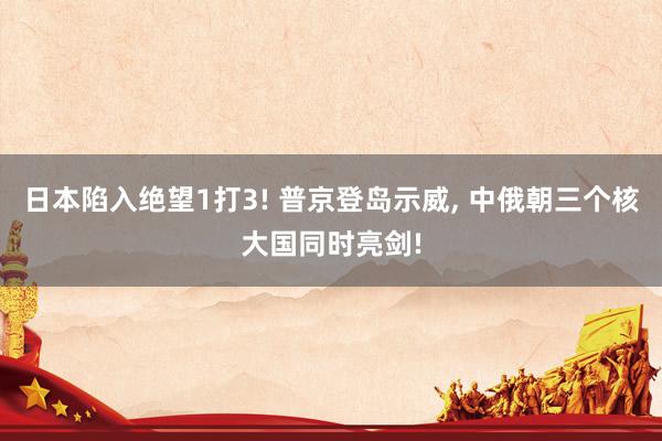 日本陷入绝望1打3! 普京登岛示威, 中俄朝三个核大国同时亮剑!