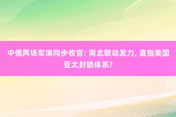 中俄两场军演同步收官: 南北联动发力, 直指美国亚太封锁体系?