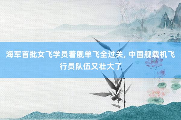 海军首批女飞学员着舰单飞全过关, 中国舰载机飞行员队伍又壮大了
