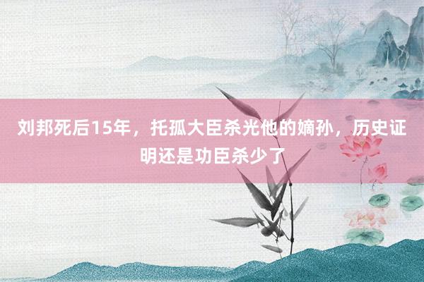 刘邦死后15年，托孤大臣杀光他的嫡孙，历史证明还是功臣杀少了