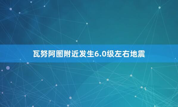 瓦努阿图附近发生6.0级左右地震