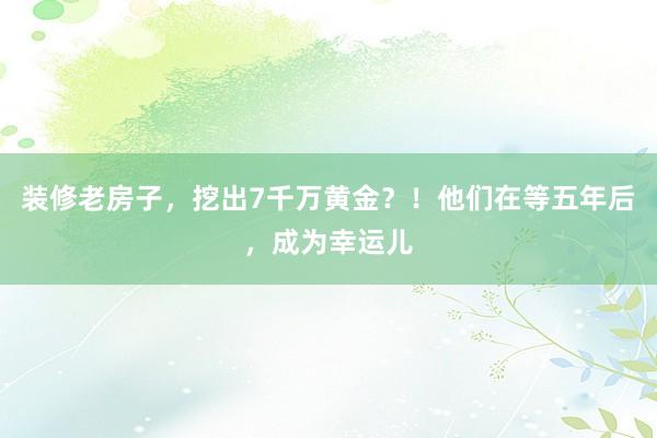 装修老房子，挖出7千万黄金？！他们在等五年后，成为幸运儿