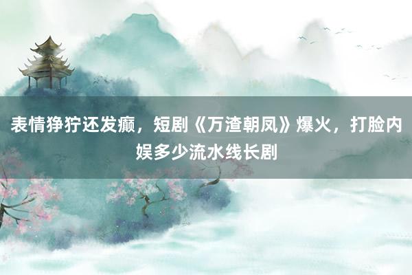 表情狰狞还发癫，短剧《万渣朝凤》爆火，打脸内娱多少流水线长剧