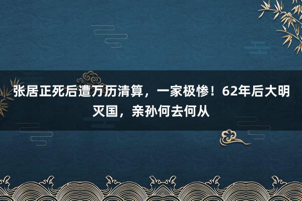 张居正死后遭万历清算，一家极惨！62年后大明灭国，亲孙何去何从