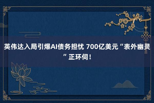 英伟达入局引爆AI债务担忧 700亿美元“表外幽灵”正环伺！