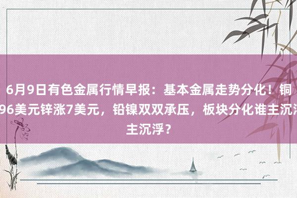 6月9日有色金属行情早报：基本金属走势分化！铜涨96美元锌涨7美元，铅镍双双承压，板块分化谁主沉浮？