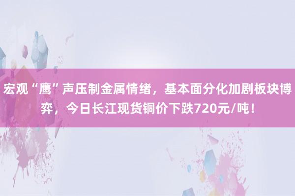 宏观“鹰”声压制金属情绪，基本面分化加剧板块博弈，今日长江现货铜价下跌720元/吨！