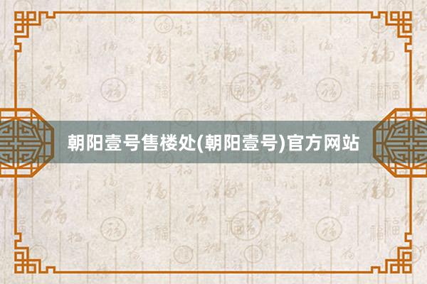 朝阳壹号售楼处(朝阳壹号)官方网站