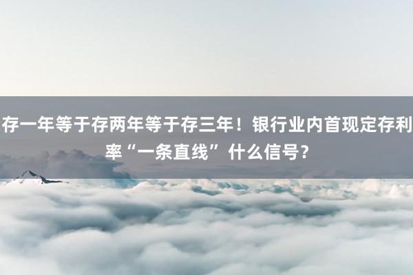 存一年等于存两年等于存三年！银行业内首现定存利率“一条直线” 什么信号？
