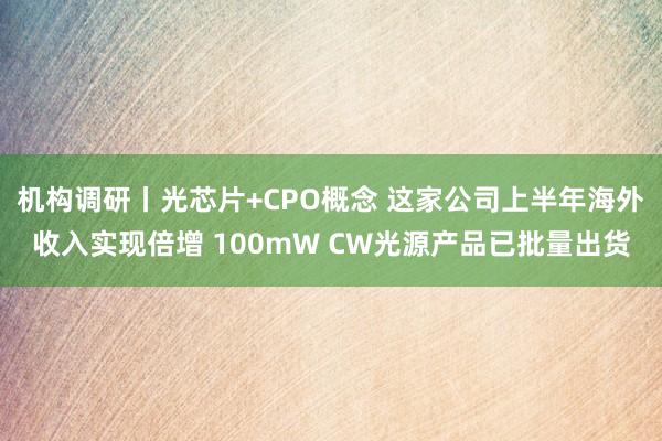 机构调研丨光芯片+CPO概念 这家公司上半年海外收入实现倍增 100mW CW光源产品已批量出货