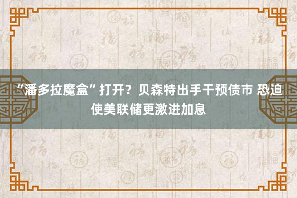 “潘多拉魔盒”打开？贝森特出手干预债市 恐迫使美联储更激进加息