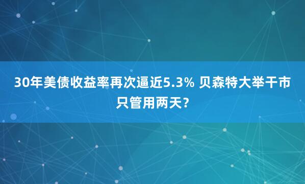 30年美债收益率再次逼近5.3% 贝森特大举干市只管用两天？