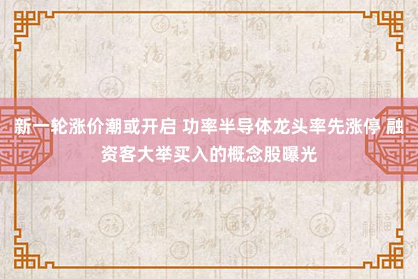 新一轮涨价潮或开启 功率半导体龙头率先涨停 融资客大举买入的概念股曝光