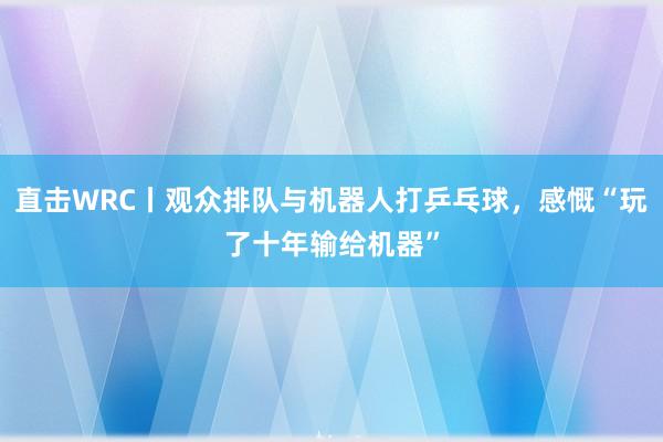 直击WRC丨观众排队与机器人打乒乓球，感慨“玩了十年输给机器”