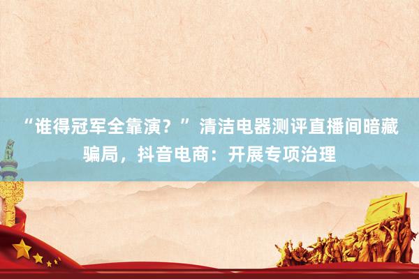 “谁得冠军全靠演？” 清洁电器测评直播间暗藏骗局，抖音电商：开展专项治理