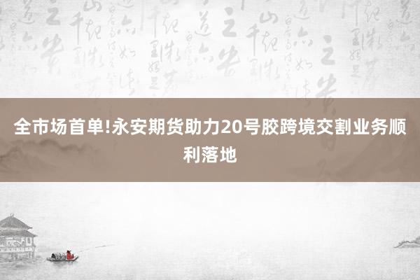 全市场首单!永安期货助力20号胶跨境交割业务顺利落地