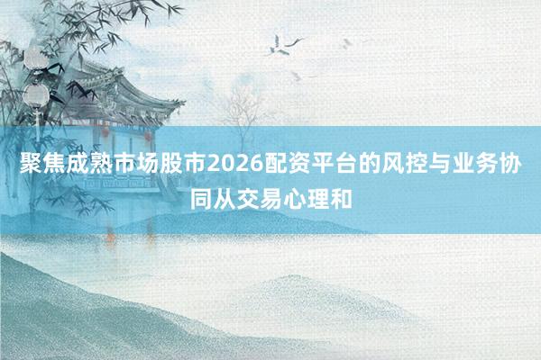 聚焦成熟市场股市2026配资平台的风控与业务协同从交易心理和