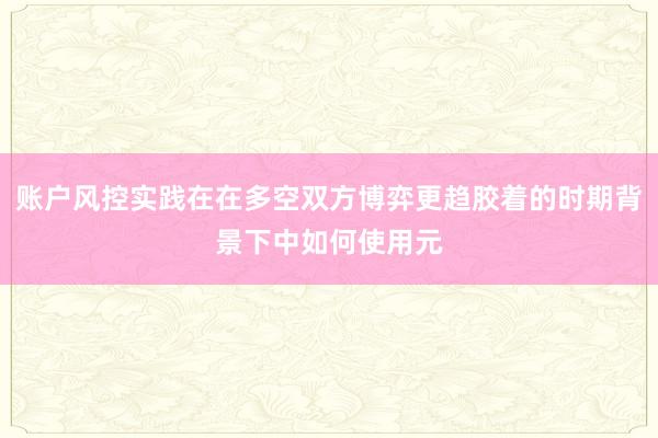 账户风控实践在在多空双方博弈更趋胶着的时期背景下中如何使用元