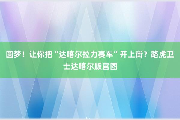 圆梦！让你把“达喀尔拉力赛车”开上街？路虎卫士达喀尔版官图