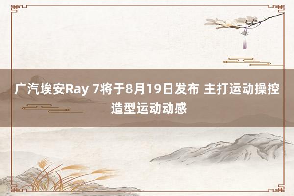 广汽埃安Ray 7将于8月19日发布 主打运动操控 造型运动动感