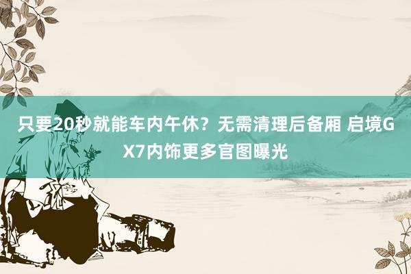 只要20秒就能车内午休？无需清理后备厢 启境GX7内饰更多官图曝光