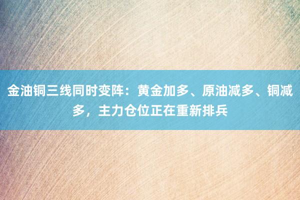 金油铜三线同时变阵:黄金加多、原油减多、铜减多,主力仓位正在重新排兵