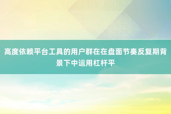高度依赖平台工具的用户群在在盘面节奏反复期背景下中运用杠杆平