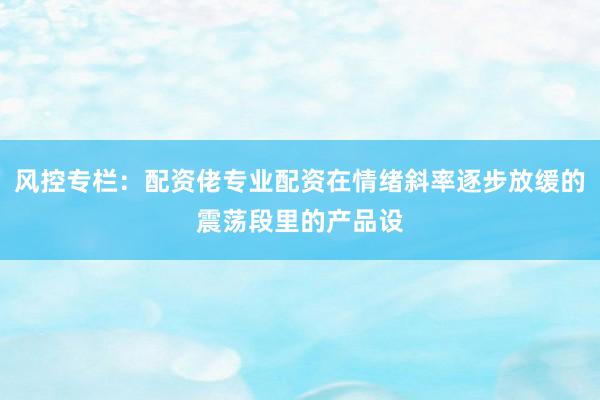 风控专栏：配资佬专业配资在情绪斜率逐步放缓的震荡段里的产品设
