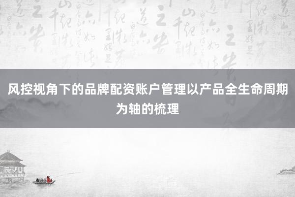 风控视角下的品牌配资账户管理以产品全生命周期为轴的梳理