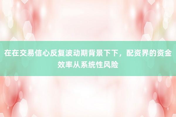 在在交易信心反复波动期背景下下，配资界的资金效率从系统性风险