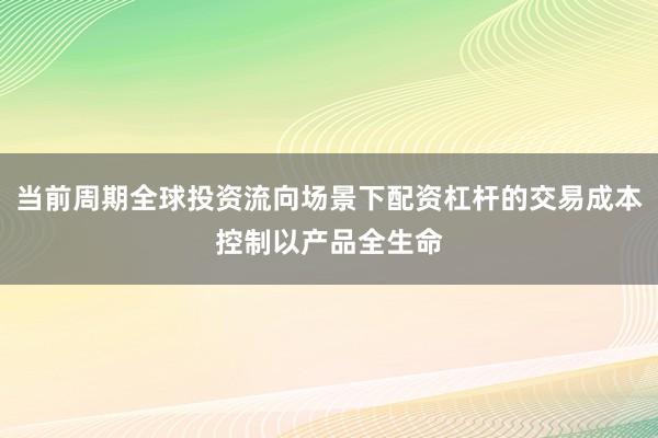 当前周期全球投资流向场景下配资杠杆的交易成本控制以产品全生命