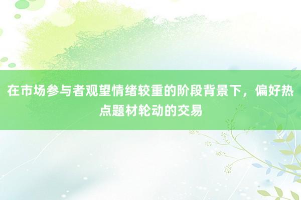 在市场参与者观望情绪较重的阶段背景下，偏好热点题材轮动的交易