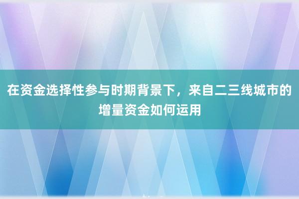 在资金选择性参与时期背景下，来自二三线城市的增量资金如何运用