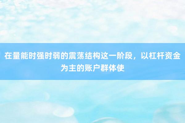 在量能时强时弱的震荡结构这一阶段，以杠杆资金为主的账户群体使