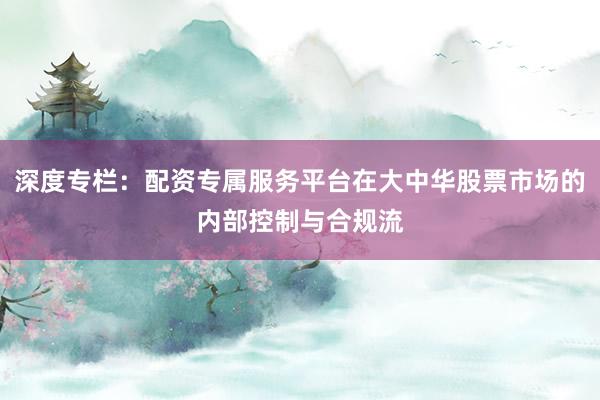 深度专栏：配资专属服务平台在大中华股票市场的内部控制与合规流