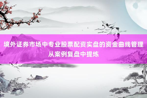 境外证券市场中专业股票配资实盘的资金曲线管理从案例复盘中提炼