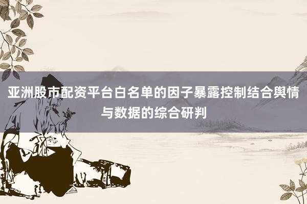 亚洲股市配资平台白名单的因子暴露控制结合舆情与数据的综合研判