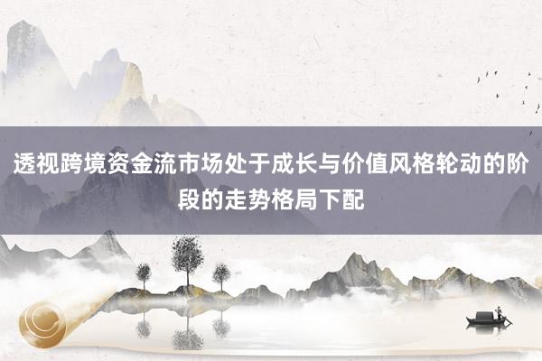 透视跨境资金流市场处于成长与价值风格轮动的阶段的走势格局下配