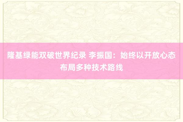 隆基绿能双破世界纪录 李振国：始终以开放心态布局多种技术路线