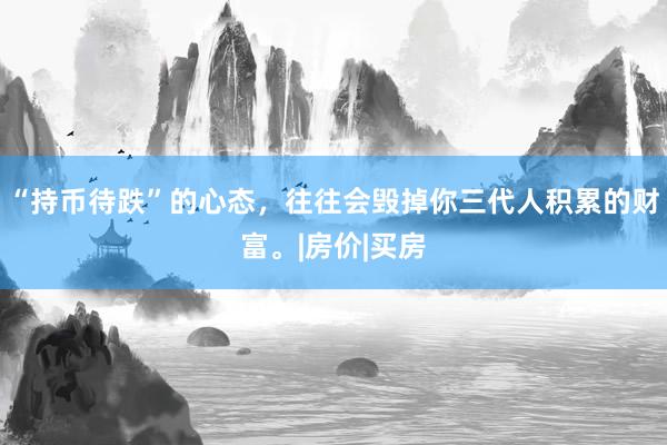 “持币待跌”的心态，往往会毁掉你三代人积累的财富。|房价|买房