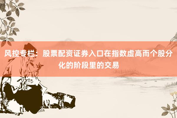 风控专栏：股票配资证券入口在指数虚高而个股分化的阶段里的交易