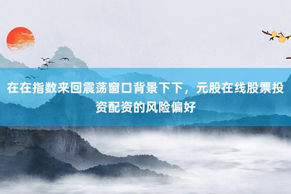 在在指数来回震荡窗口背景下下，元股在线股票投资配资的风险偏好