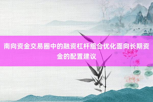 南向资金交易圈中的融资杠杆组合优化面向长期资金的配置建议