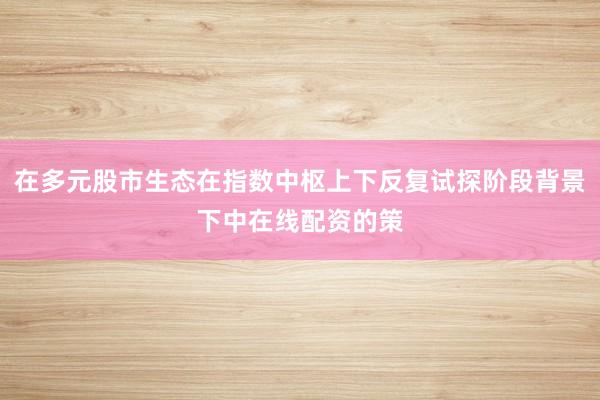 在多元股市生态在指数中枢上下反复试探阶段背景下中在线配资的策